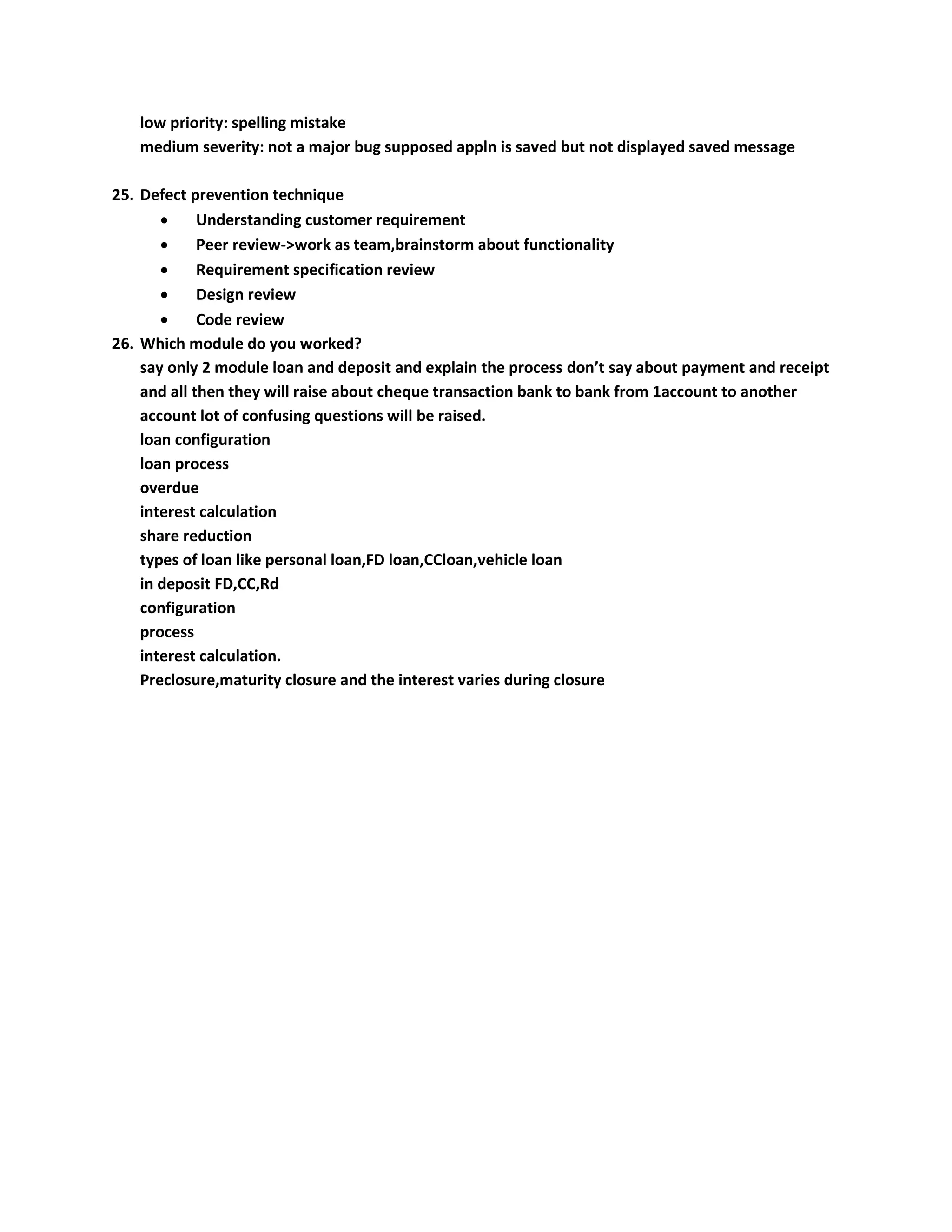 low priority: spelling mistake medium severity: not a major bug supposed appln is saved but not displayed saved message 25. Defect prevention technique  Understanding customer requirement  Peer review->work as team,brainstorm about functionality  Requirement specification review  Design review  Code review 26. Which module do you worked? say only 2 module loan and deposit and explain the process don’t say about payment and receipt and all then they will raise about cheque transaction bank to bank from 1account to another account lot of confusing questions will be raised. loan configuration loan process overdue interest calculation share reduction types of loan like personal loan,FD loan,CCloan,vehicle loan in deposit FD,CC,Rd configuration process interest calculation. Preclosure,maturity closure and the interest varies during closure 