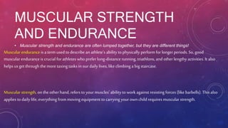 MUSCULAR STRENGTH
AND ENDURANCE
• Muscular strength and endurance are often lumped together, but they are different things!
Muscular endurance is a term used todescribe an athlete’s ability to physically perform for longerperiods. So, good
muscular endurance is crucial for athletes whoprefer long-distance running, triathlons, and otherlengthy activities. It also
helps us get through the more taxing tasks in ourdaily lives, like climbing a big staircase.
Muscular strength, on the otherhand, refers to your muscles’ ability to work against resisting forces (like barbells). This also
applies to daily life; everything from moving equipment to carrying your ownchild requires muscular strength.
 