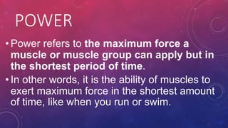 POWER
• Power refers to the maximum force a
muscle or muscle group can apply but in
the shortest period of time.
• In other words, it is the ability of muscles to
exert maximum force in the shortest amount
of time, like when you run or swim.
 