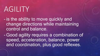 AGILITY
- is the ability to move quickly and
change directions while maintaining
control and balance.
- Good agility requires a combination of
speed, acceleration, balance, power
and coordination, plus good reflexes.
 