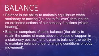 BALANCE
• Balance is the ability to maintain equilibrium when
stationary or moving (i.e. not to fall over) through the
co-ordinated actions of our sensory functions (vision,
hearing).
• Balance comprises of static balance (the ability to
retain the centre of mass above the base of support in
a stationary position) and dynamic balance (the ability
to maintain balance under changing conditions of body
movement).
 