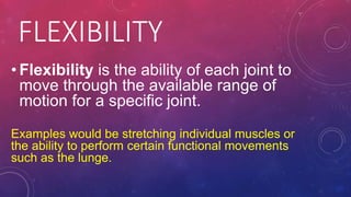 FLEXIBILITY
• Flexibility is the ability of each joint to
move through the available range of
motion for a specific joint.
Examples would be stretching individual muscles or
the ability to perform certain functional movements
such as the lunge.
 
