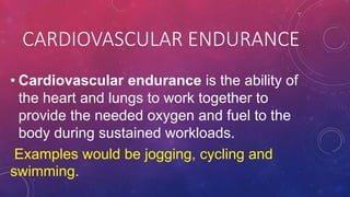 CARDIOVASCULAR ENDURANCE
• Cardiovascular endurance is the ability of
the heart and lungs to work together to
provide the needed oxygen and fuel to the
body during sustained workloads.
Examples would be jogging, cycling and
swimming.
 