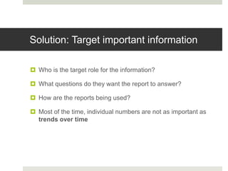 Solution: Target important information
 Who is the target role for the information?
 What questions do they want the report to answer?
 How are the reports being used?
 Most of the time, individual numbers are not as important as
trends over time
 