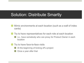 Solution: Distribute Smartly
 Mimic environments at each location (such as a wall of index
cards)
 Try to have representatives for each role at each location
 i.e., have somebody who can proxy for Product Owner in each
location
 Try to have face-to-face visits
 At the beginning of kicking off a project
 Once a year after that
 