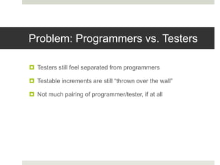 Problem: Programmers vs. Testers
 Testers still feel separated from programmers
 Testable increments are still “thrown over the wall”
 Not much pairing of programmer/tester, if at all
 
