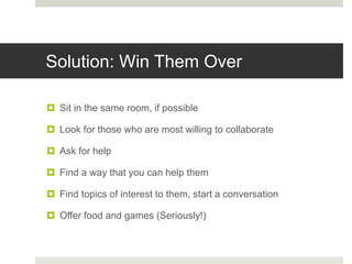 Solution: Win Them Over
 Sit in the same room, if possible
 Look for those who are most willing to collaborate
 Ask for help
 Find a way that you can help them
 Find topics of interest to them, start a conversation
 Offer food and games (Seriously!)
 