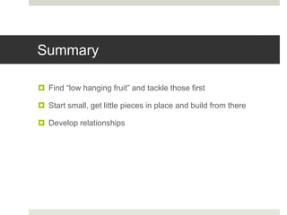 Summary
 Find “low hanging fruit” and tackle those first
 Start small, get little pieces in place and build from there
 Develop relationships
 
