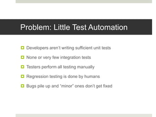Problem: Little Test Automation
 Developers aren’t writing sufficient unit tests
 None or very few integration tests
 Testers perform all testing manually
 Regression testing is done by humans
 Bugs pile up and “minor” ones don’t get fixed
 