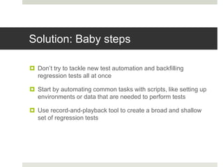 Solution: Baby steps
 Don’t try to tackle new test automation and backfilling
regression tests all at once
 Start by automating common tasks with scripts, like setting up
environments or data that are needed to perform tests
 Use record-and-playback tool to create a broad and shallow
set of regression tests
 