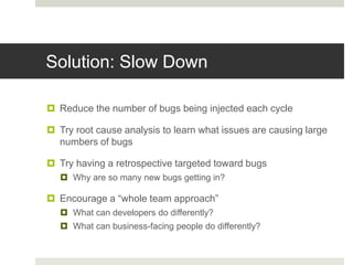 Solution: Slow Down
 Reduce the number of bugs being injected each cycle
 Try root cause analysis to learn what issues are causing large
numbers of bugs
 Try having a retrospective targeted toward bugs
 Why are so many new bugs getting in?
 Encourage a “whole team approach”
 What can developers do differently?
 What can business-facing people do differently?
 