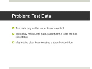 Problem: Test Data
 Test data may not be under tester’s control
 Tests may manipulate data, such that the tests are not
repeatable
 May not be clear how to set up a specific condition
 