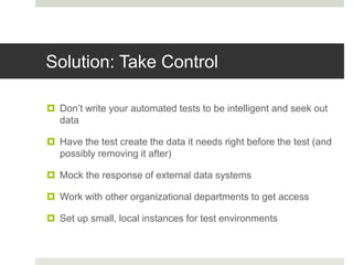 Solution: Take Control
 Don’t write your automated tests to be intelligent and seek out
data
 Have the test create the data it needs right before the test (and
possibly removing it after)
 Mock the response of external data systems
 Work with other organizational departments to get access
 Set up small, local instances for test environments
 