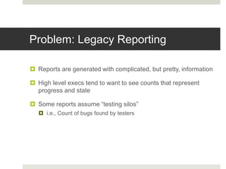 Problem: Legacy Reporting
 Reports are generated with complicated, but pretty, information
 High level execs tend to want to see counts that represent
progress and state
 Some reports assume “testing silos”
 i.e., Count of bugs found by testers
 