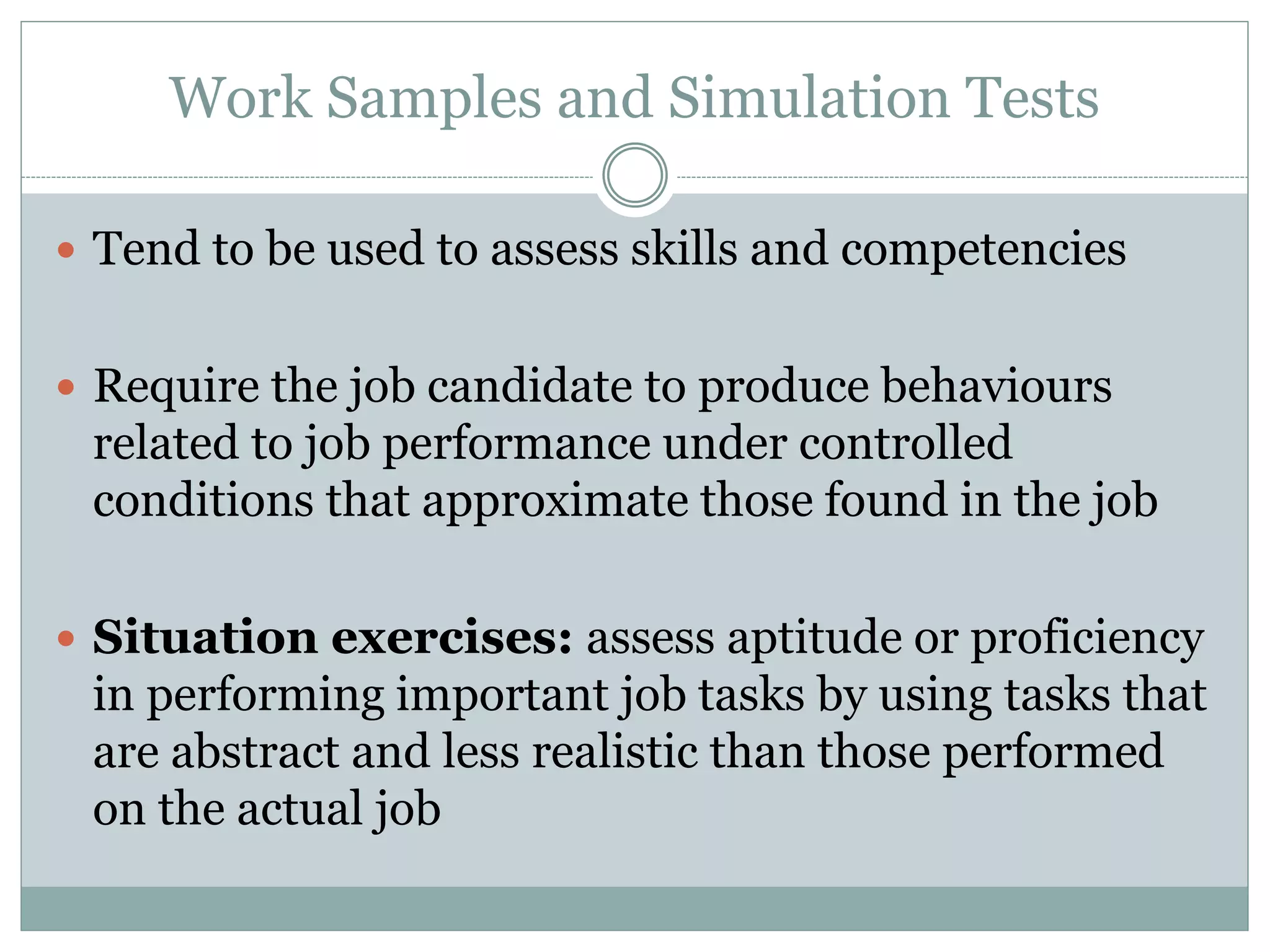 Work Samples and Simulation Tests
 Tend to be used to assess skills and competencies
 Require the job candidate to produce behaviours
related to job performance under controlled
conditions that approximate those found in the job
 Situation exercises: assess aptitude or proficiency
in performing important job tasks by using tasks that
are abstract and less realistic than those performed
on the actual job
 