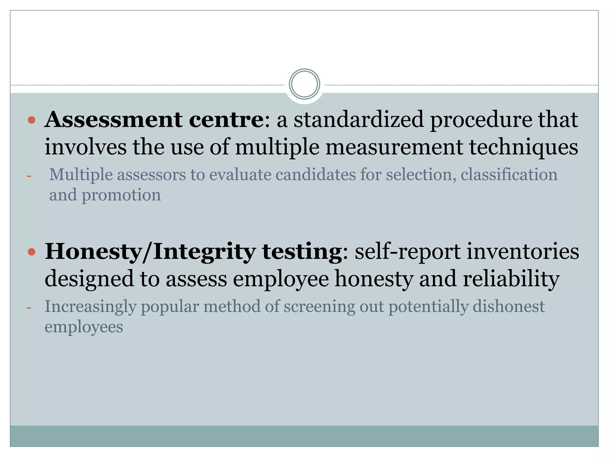  Assessment centre: a standardized procedure that
involves the use of multiple measurement techniques
- Multiple assessors to evaluate candidates for selection, classification
and promotion
 Honesty/Integrity testing: self-report inventories
designed to assess employee honesty and reliability
- Increasingly popular method of screening out potentially dishonest
employees
 