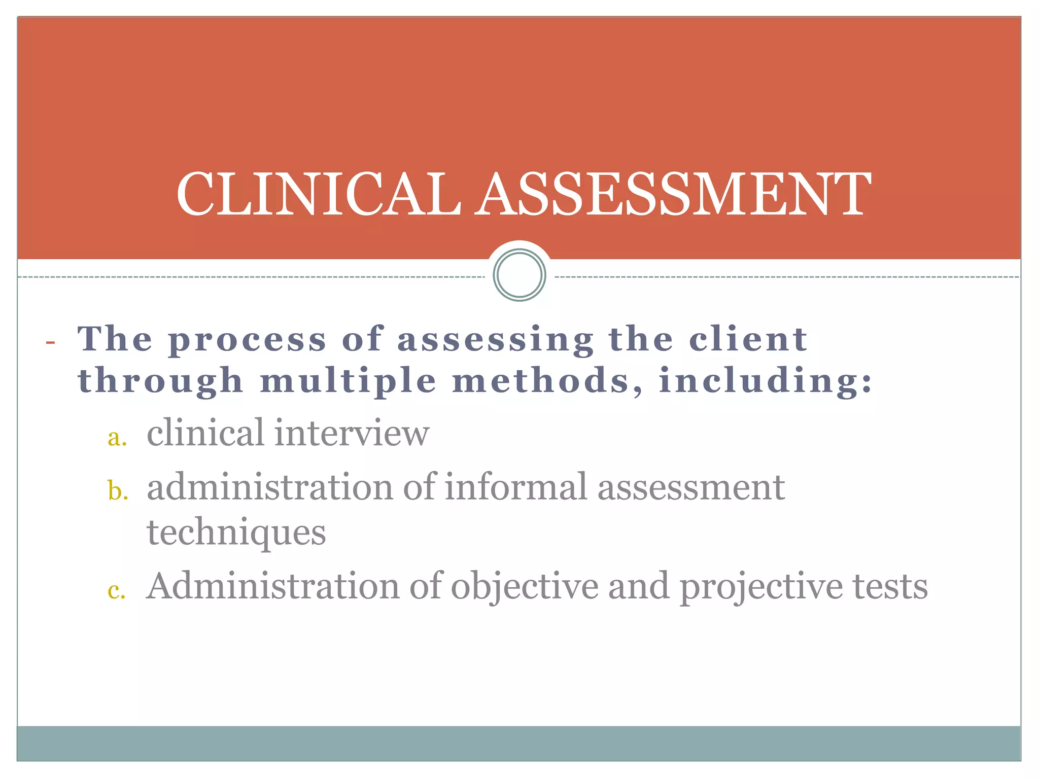 - The process of assessing the client
through multiple methods, including:
a. clinical interview
b. administration of informal assessment
techniques
c. Administration of objective and projective tests
CLINICAL ASSESSMENT
 