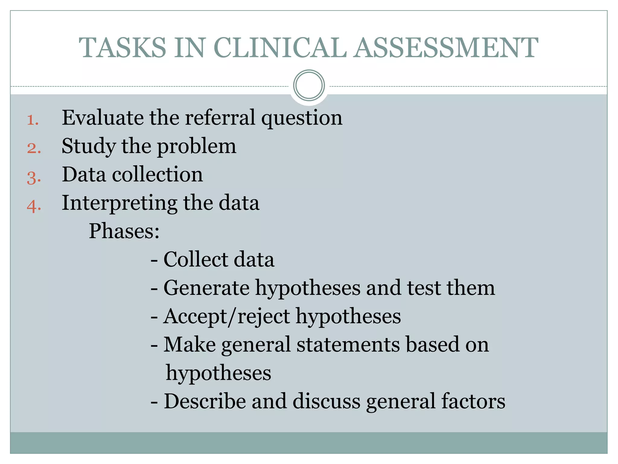 TASKS IN CLINICAL ASSESSMENT
1. Evaluate the referral question
2. Study the problem
3. Data collection
4. Interpreting the data
Phases:
- Collect data
- Generate hypotheses and test them
- Accept/reject hypotheses
- Make general statements based on
hypotheses
- Describe and discuss general factors
 