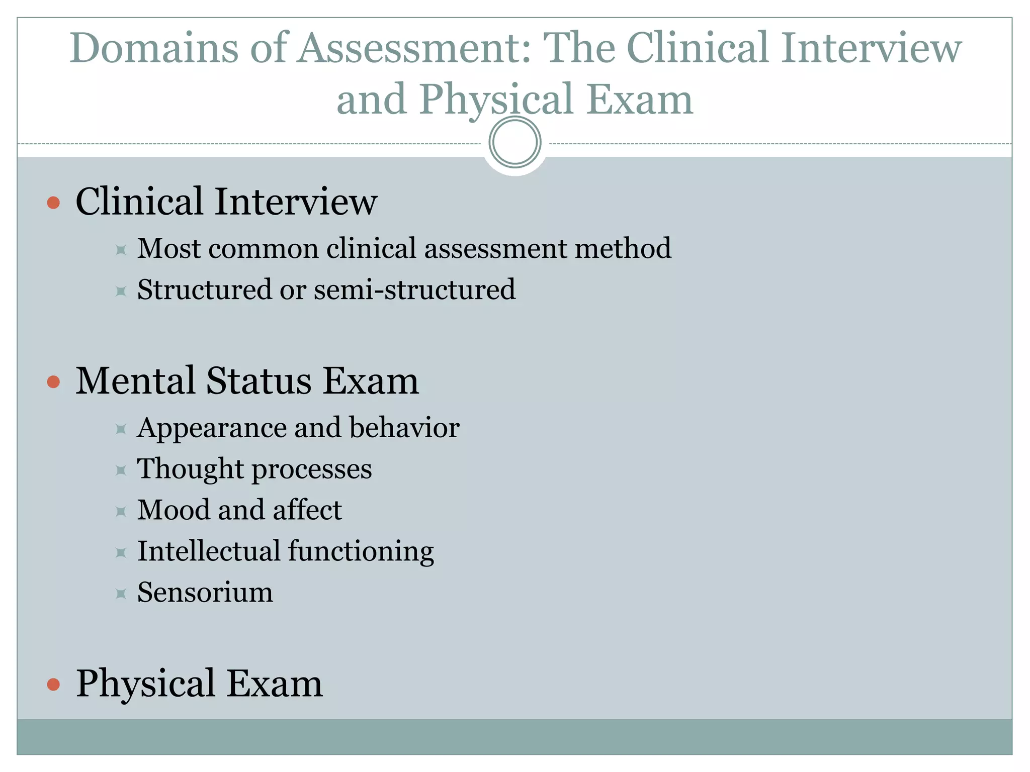Domains of Assessment: The Clinical Interview
and Physical Exam
 Clinical Interview
 Most common clinical assessment method
 Structured or semi-structured
 Mental Status Exam
 Appearance and behavior
 Thought processes
 Mood and affect
 Intellectual functioning
 Sensorium
 Physical Exam
 
