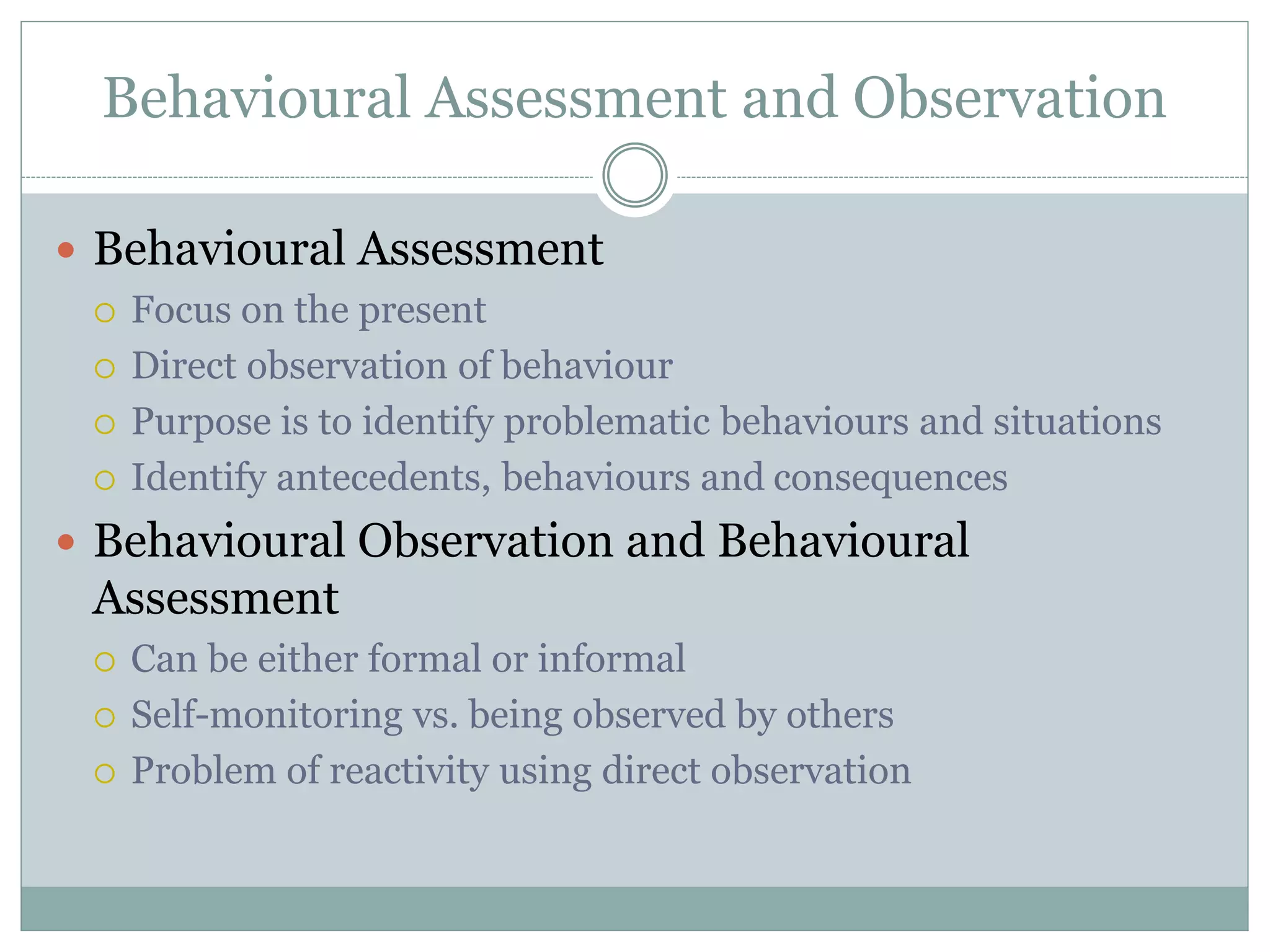 Behavioural Assessment and Observation
 Behavioural Assessment
 Focus on the present
 Direct observation of behaviour
 Purpose is to identify problematic behaviours and situations
 Identify antecedents, behaviours and consequences
 Behavioural Observation and Behavioural
Assessment
 Can be either formal or informal
 Self-monitoring vs. being observed by others
 Problem of reactivity using direct observation
 