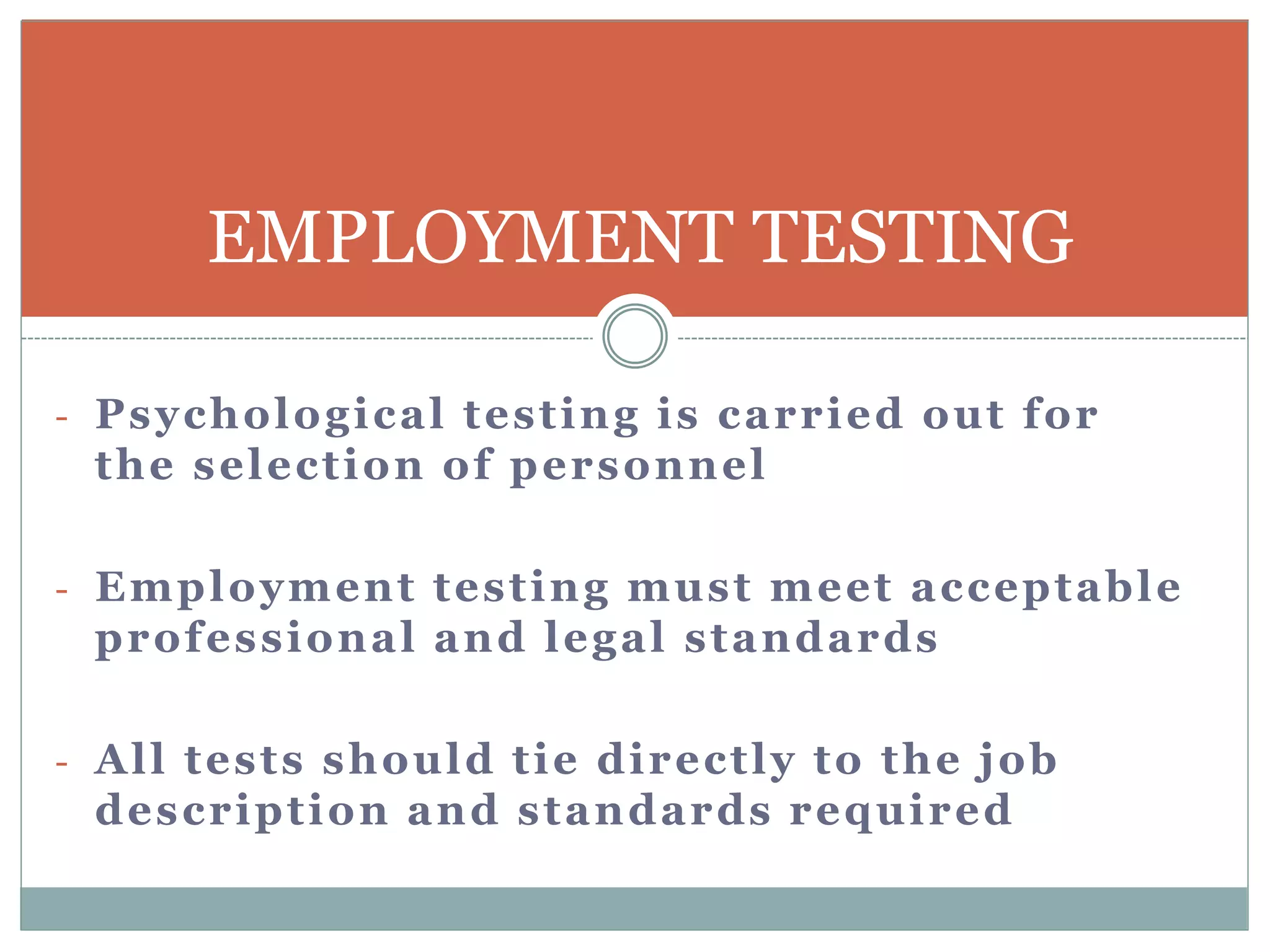 - Psychological testing is carried out for
the selection of personnel
- Employment testing must meet acceptable
professional and legal standards
- All tests should tie directly to the job
description and standards required
EMPLOYMENT TESTING
 