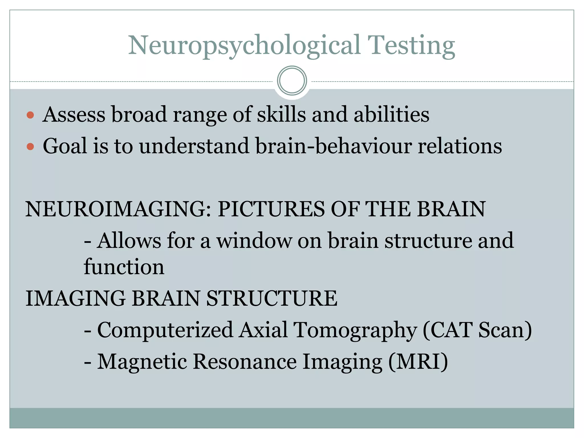 Neuropsychological Testing
 Assess broad range of skills and abilities
 Goal is to understand brain-behaviour relations
NEUROIMAGING: PICTURES OF THE BRAIN
- Allows for a window on brain structure and
function
IMAGING BRAIN STRUCTURE
- Computerized Axial Tomography (CAT Scan)
- Magnetic Resonance Imaging (MRI)
 