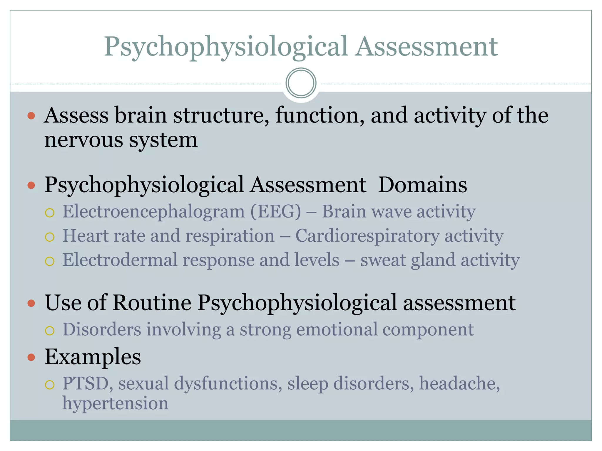 Psychophysiological Assessment
 Assess brain structure, function, and activity of the
nervous system
 Psychophysiological Assessment Domains
 Electroencephalogram (EEG) – Brain wave activity
 Heart rate and respiration – Cardiorespiratory activity
 Electrodermal response and levels – sweat gland activity
 Use of Routine Psychophysiological assessment
 Disorders involving a strong emotional component
 Examples
 PTSD, sexual dysfunctions, sleep disorders, headache,
hypertension
 