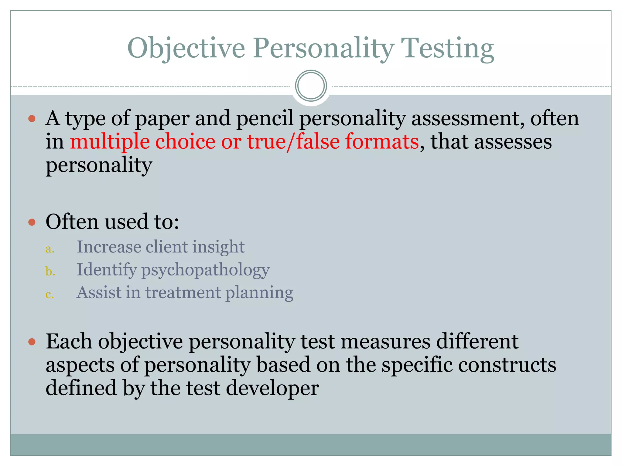 Objective Personality Testing
 A type of paper and pencil personality assessment, often
in multiple choice or true/false formats, that assesses
personality
 Often used to:
a. Increase client insight
b. Identify psychopathology
c. Assist in treatment planning
 Each objective personality test measures different
aspects of personality based on the specific constructs
defined by the test developer
 