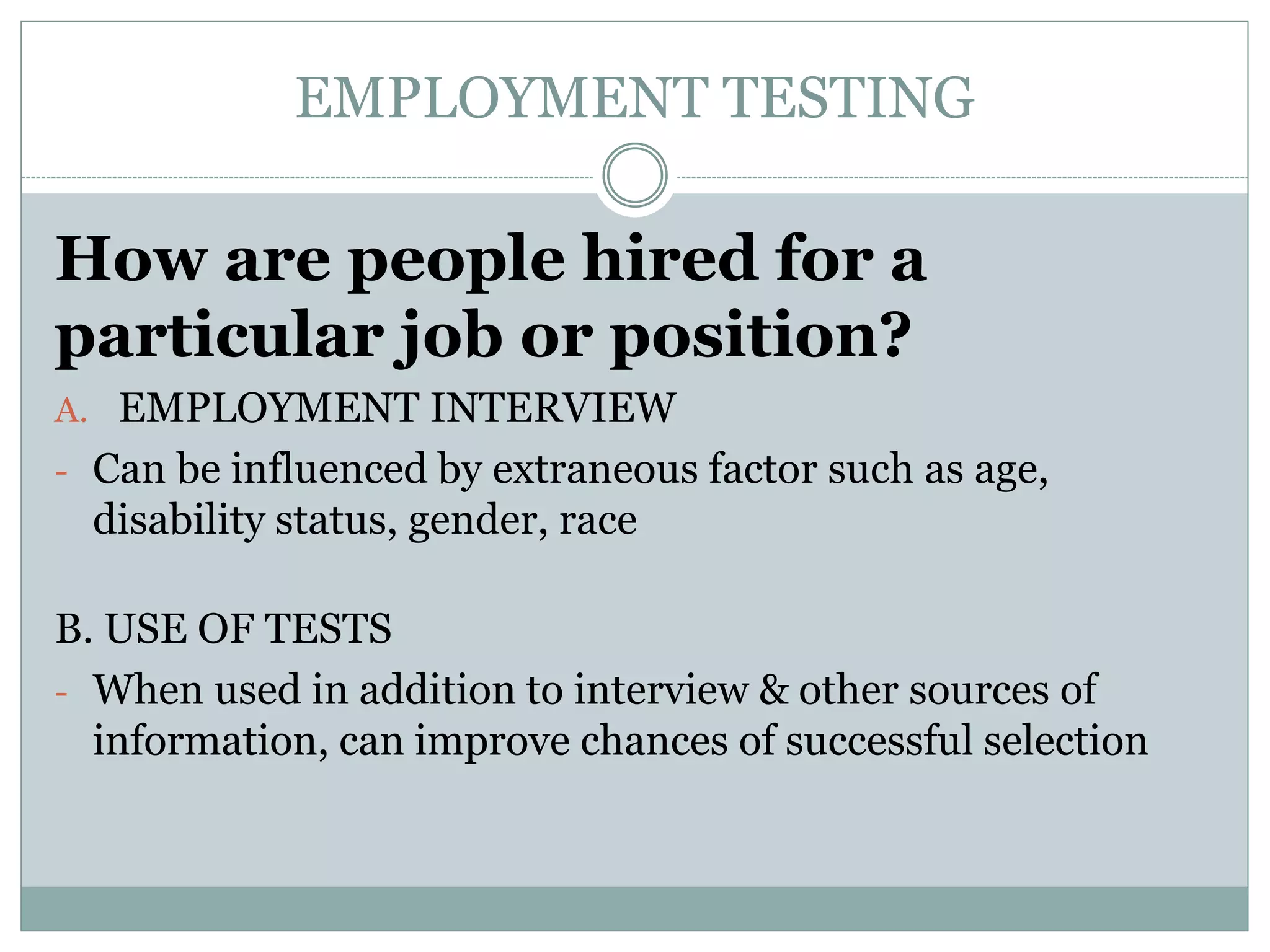 EMPLOYMENT TESTING
How are people hired for a
particular job or position?
A. EMPLOYMENT INTERVIEW
- Can be influenced by extraneous factor such as age,
disability status, gender, race
B. USE OF TESTS
- When used in addition to interview & other sources of
information, can improve chances of successful selection
 