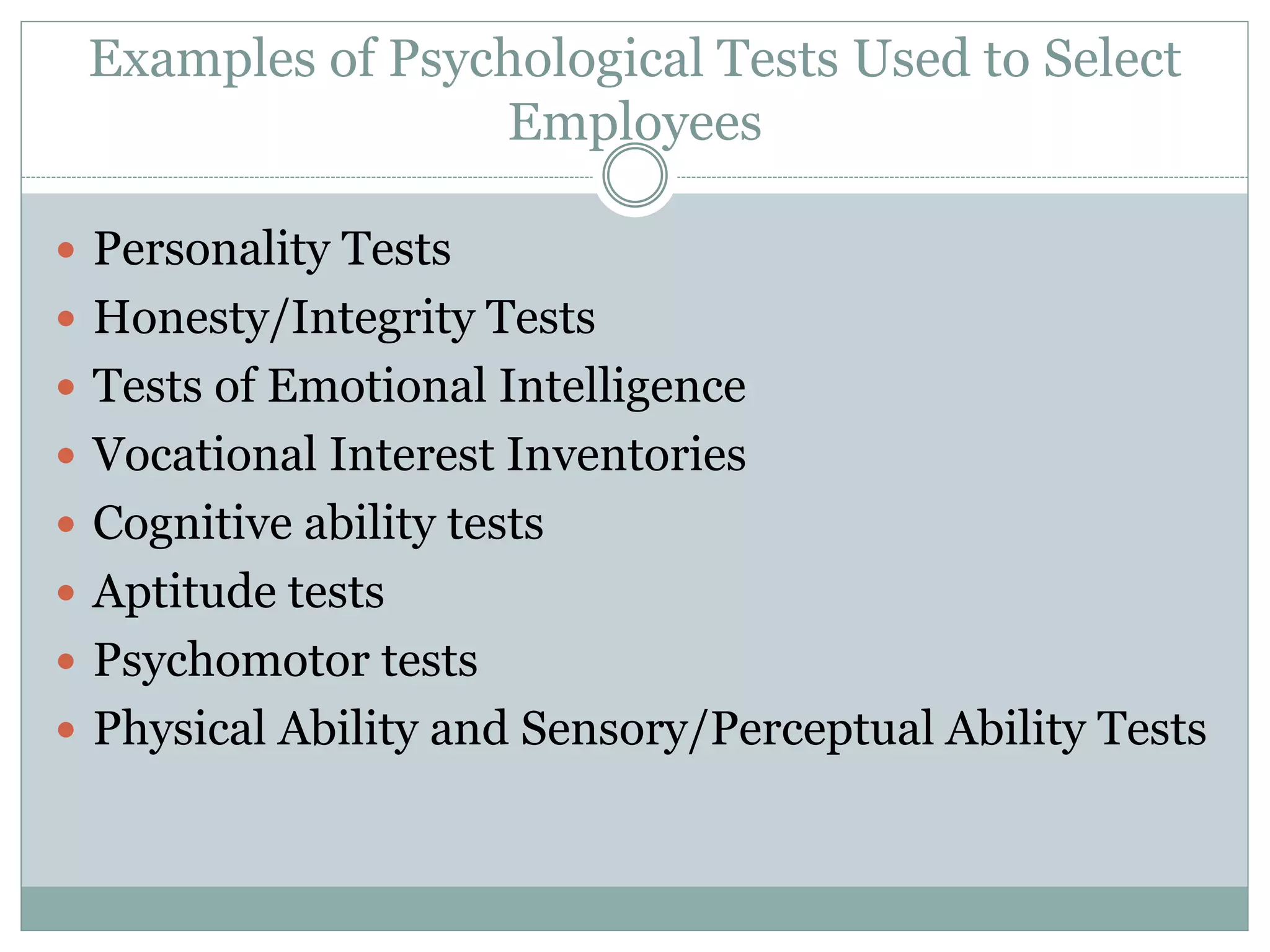 Examples of Psychological Tests Used to Select
Employees
 Personality Tests
 Honesty/Integrity Tests
 Tests of Emotional Intelligence
 Vocational Interest Inventories
 Cognitive ability tests
 Aptitude tests
 Psychomotor tests
 Physical Ability and Sensory/Perceptual Ability Tests
 