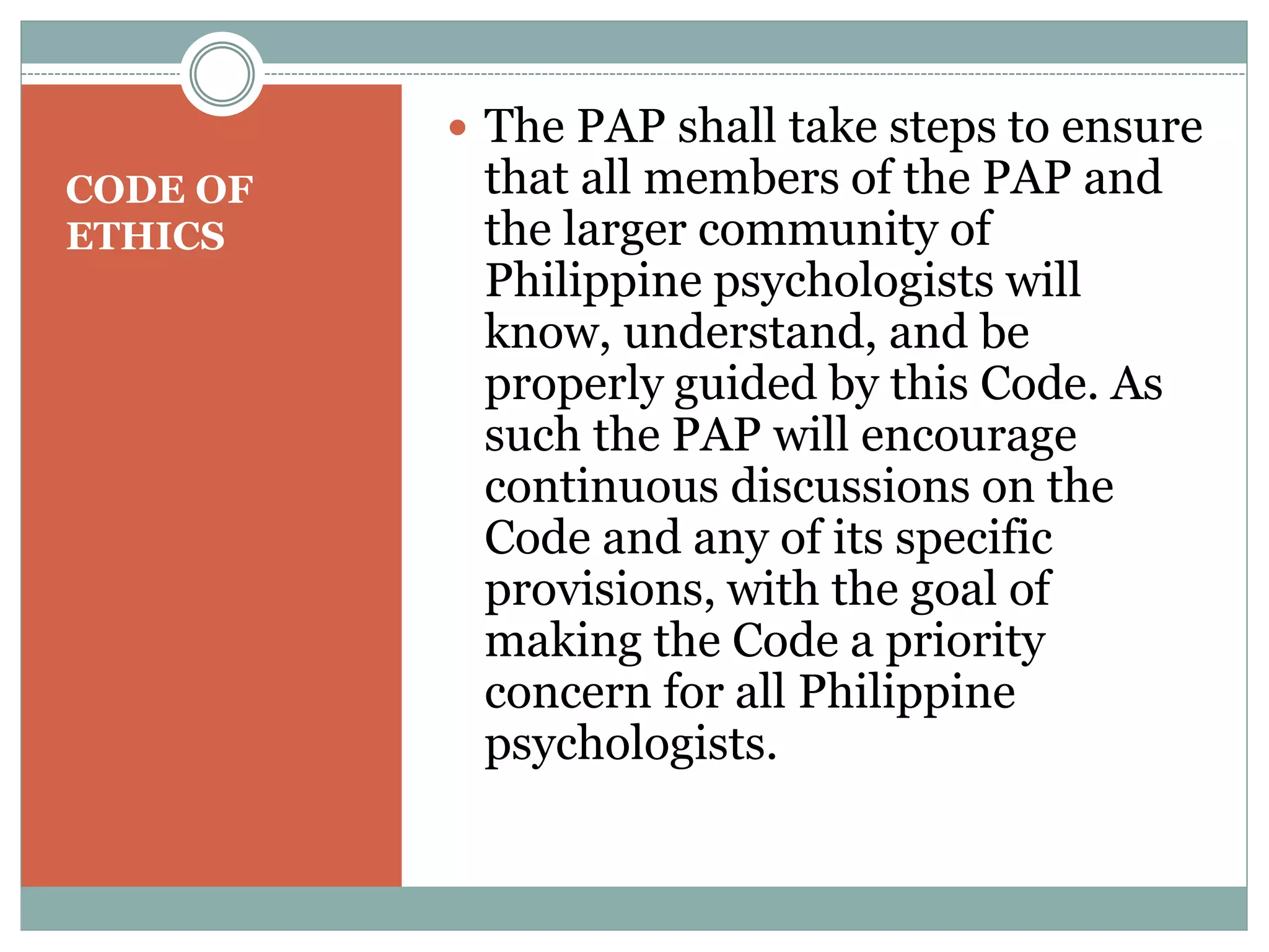  Finally, any person who has a strong
basis for asserting that a member of
the PAP, especially a Certified
Psychology Specialist of the PAP, has
violated any provision of this Code
should inform the PAP in writing,
and provide supporting evidence for
the assertion. This information
should be addressed to the PAP
President and Board of Directors
(ATTN: Scientific and Professional
Ethics Committee). Upon receipt of
such information, the PAP shall take
steps to investigate, make
appropriate actions, and place
proper sanctions, if necessary.
 
