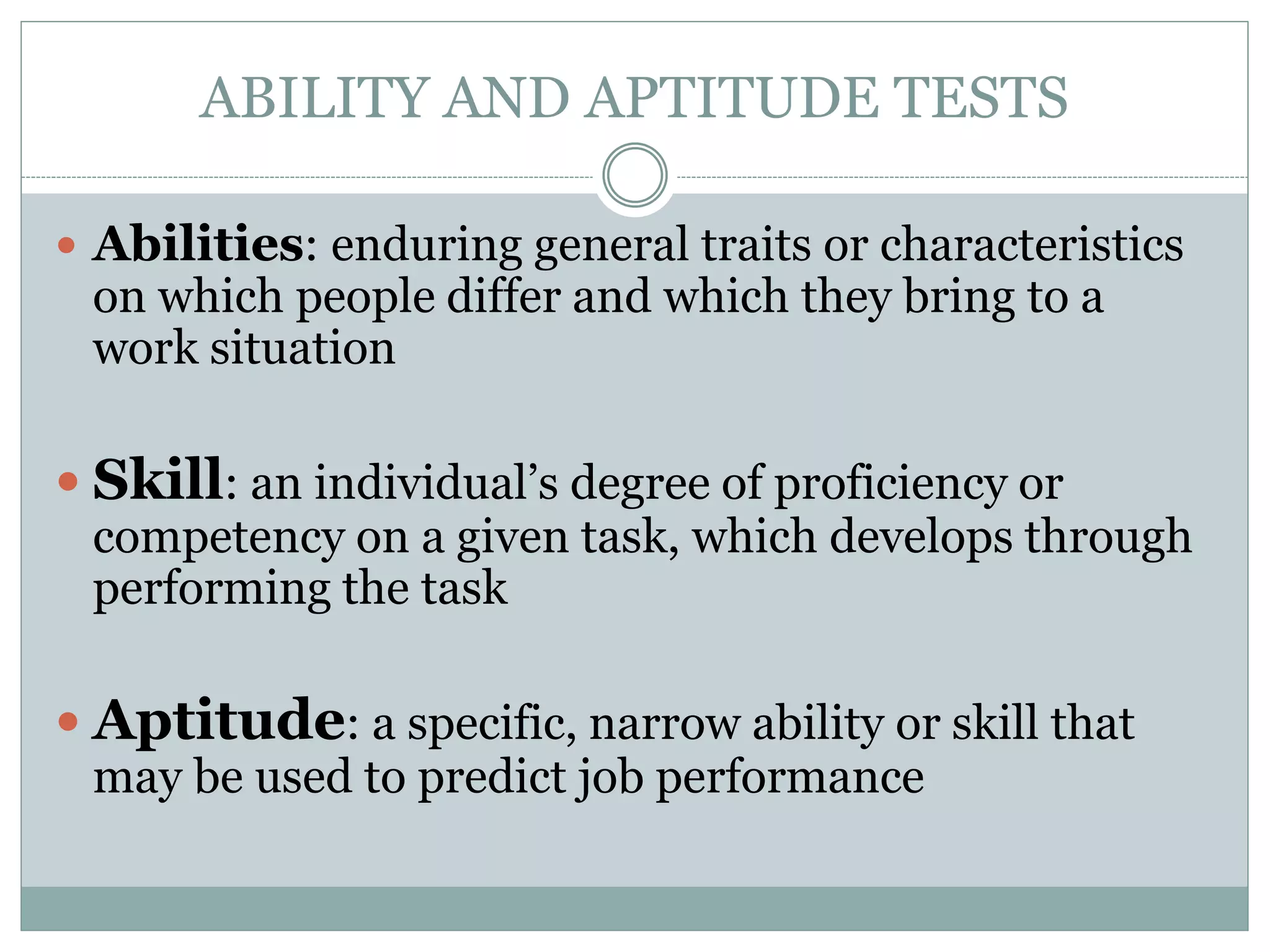 ABILITY AND APTITUDE TESTS
 Abilities: enduring general traits or characteristics
on which people differ and which they bring to a
work situation
 Skill: an individual’s degree of proficiency or
competency on a given task, which develops through
performing the task
 Aptitude: a specific, narrow ability or skill that
may be used to predict job performance
 