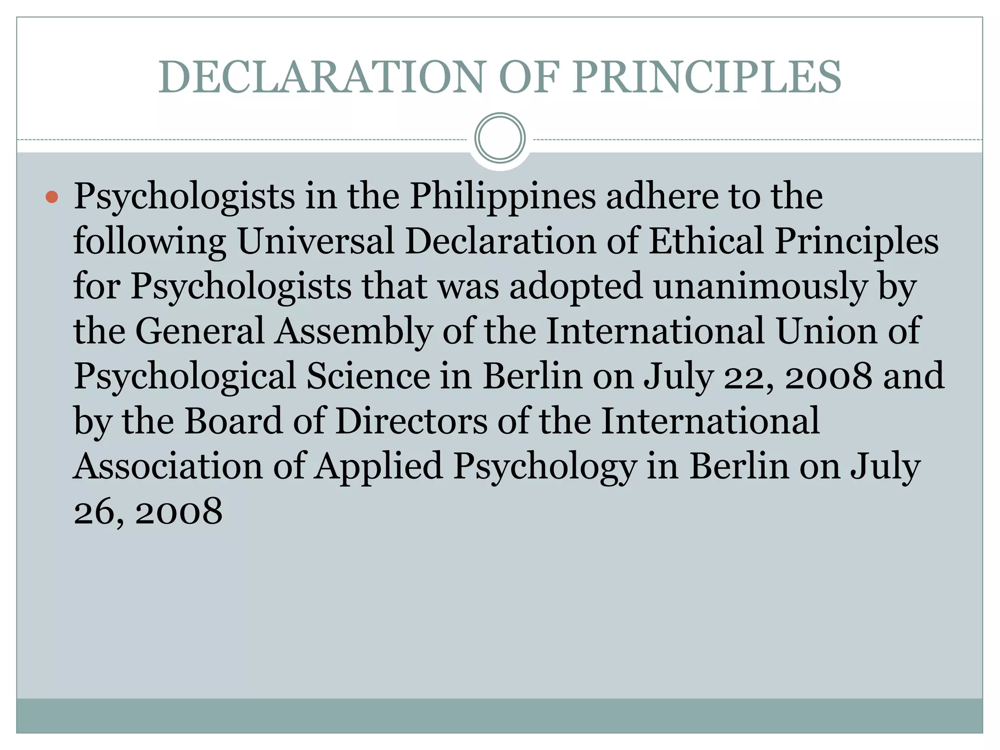  The objectives of the Universal Declaration are to
provide a moral framework and generic set of ethical
principles for psychology organizations worldwide:
(a) to evaluate the ethical and moral relevance of
their codes of ethics; (b) to use as a template to guide
the development or evolution of their codes of ethics;
(c) to encourage global thinking about ethics, while
also encouraging action that is sensitive and
responsive to local needs and values; and (d) to
speak with a collective voice on matters of ethical
concern.
 