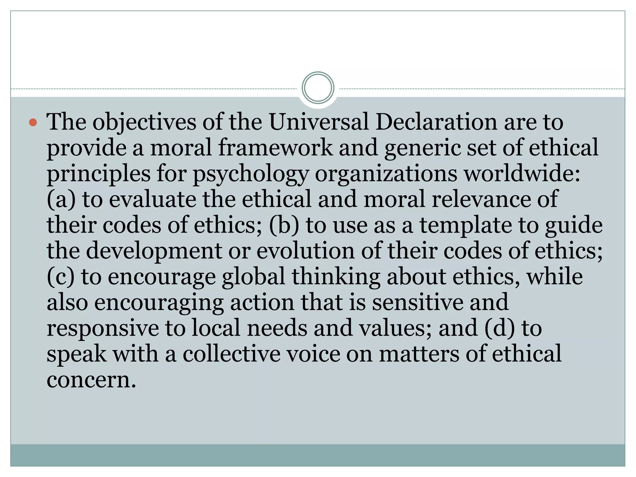 PRINCIPLE I – Respect for the Dignity of
Persons and Peoples
 a) respect for the unique worth and inherent dignity of all human beings;
 b) respect for the diversity among persons and peoples;
 c) respect for the customs and beliefs of cultures, to be limited only
when a custom or a belief seriously contravenes the principle of respect
for the dignity of persons or peoples or causes serious harm to their
well-being;
 d) free and informed consent, as culturally defined and relevant for
individuals, families, groups, and communities;
 e) privacy for individuals, families, groups, and communities;
 f) protection of confidentiality of personal information, as culturally
defined and relevant for individuals, families, groups, and communities;
 g) fairness and justice in the treatment of persons and peoples.
 