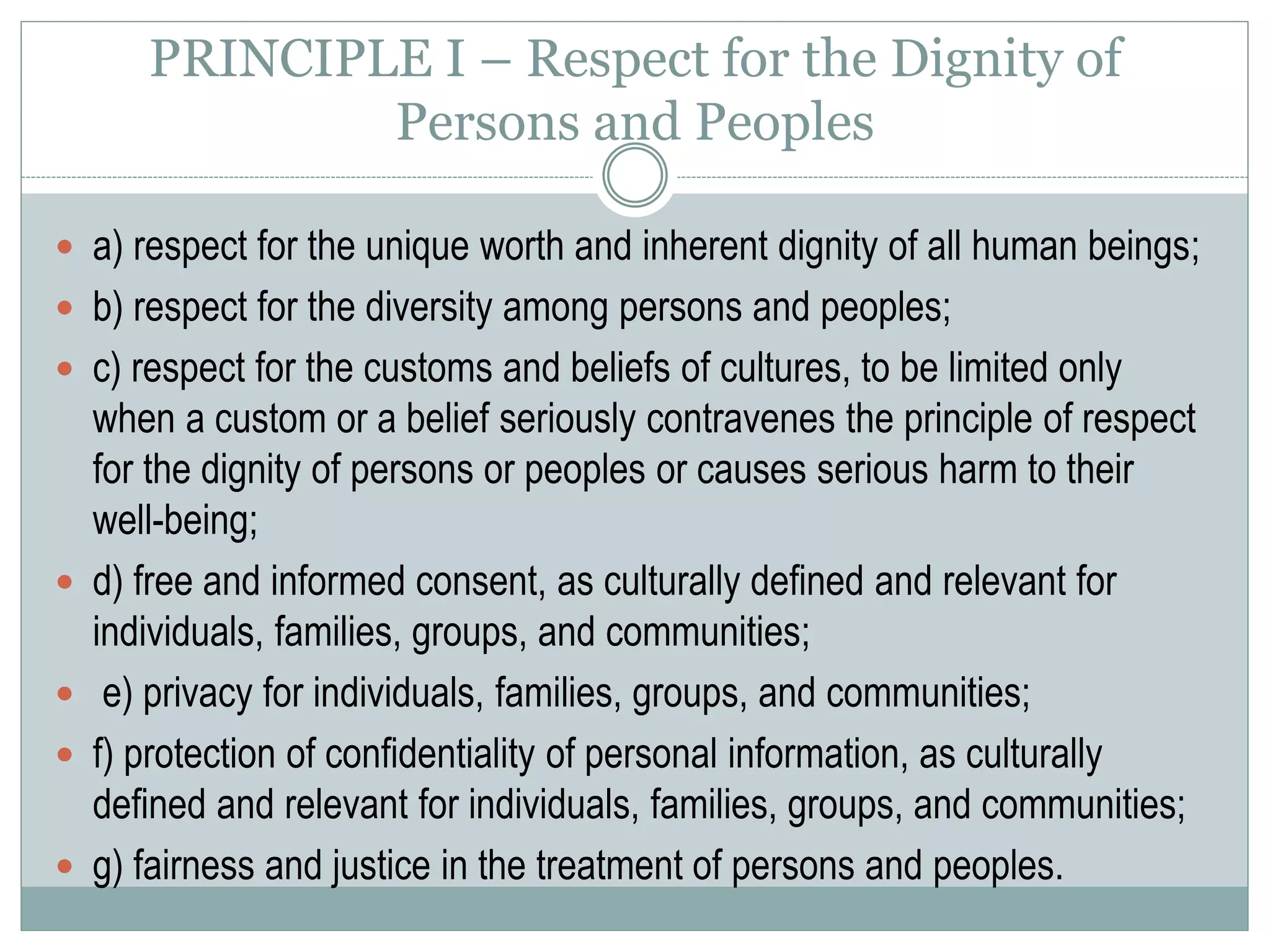 PRINCIPLE II – Competent Caring for the Well-
being of Persons and Peoples
 a) active concern for the well-being of individuals, families, groups, and
communities;
 b) taking care to do no harm to individuals, families, groups, and
communities;
 c) maximizing benefits and minimizing potential harm to individuals,
families, groups, and communities;
 d) correcting or offsetting harmful effects that have occurred as a result of
their activities;
 e) developing and maintaining competence;
 f) self-knowledge regarding how their own values, attitudes, experiences,
and social contexts influence their actions, interpretations, choices, and
recommendations;
 g) respect for the ability of individuals, families, groups, and communities to
make decisions for themselves and to care for themselves and each other.
 