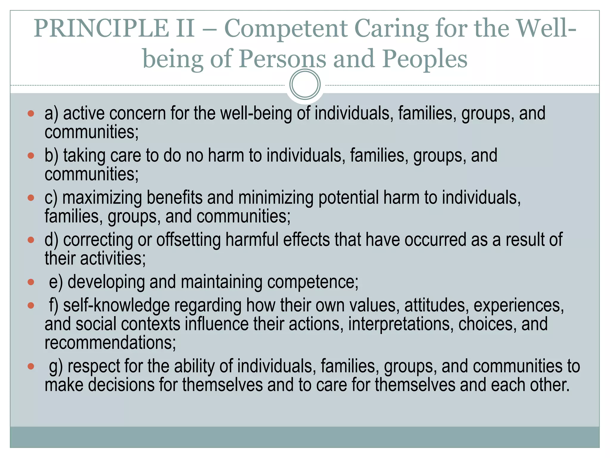 PRINCIPLE III - Integrity
 a) honesty, and truthful, open and accurate communications;
 b) avoiding incomplete disclosure of information unless
complete disclosure is culturally inappropriate, or violates
confidentiality, or carries the potential to do serious harm to
individuals, families, groups, or communities;
 c) maximizing impartiality and minimizing biases;
 d) not exploiting persons or peoples for personal, professional,
or financial gain;
 e) avoiding conflicts of interest and declaring them when they
cannot be avoided or are inappropriate to avoid.
 
