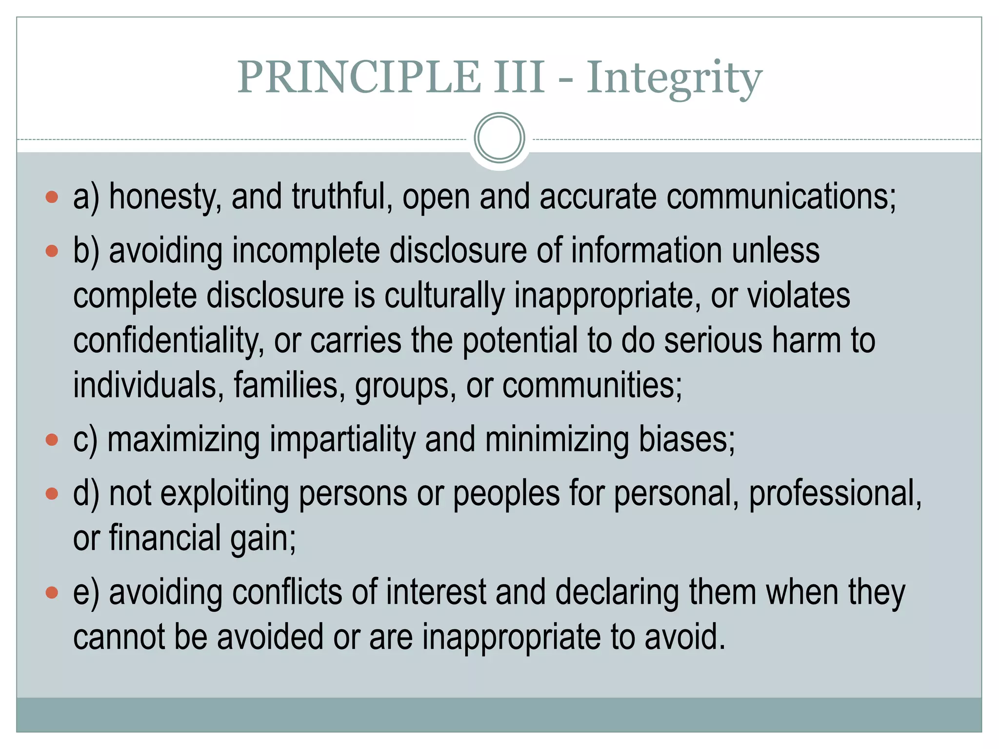 PRINCIPLE IV – Professional and Scientific
Responsibilities to Society
 a) the discipline’s responsibility to increase scientific and professional knowledge
in ways that allow the promotion of the well-being of society and all its members;
 b) the discipline’s responsibility to use psychological knowledge for beneficial
purposes and to protect such knowledge from being misused, used
incompetently, or made useless;
 c) the discipline’s responsibility to conduct its affairs in ways that are ethical and
consistent with the promotion of the well-being of society and all its members;
 d) the discipline’s responsibility to promote the highest ethical ideals in the
scientific, professional and educational activities of its members;
 e) the discipline’s responsibility to adequately train its members in their ethical
responsibilities and required competencies;
 f) the discipline’s responsibility to develop its ethical awareness and sensitivity,
and to be as self-correcting as possible.
 