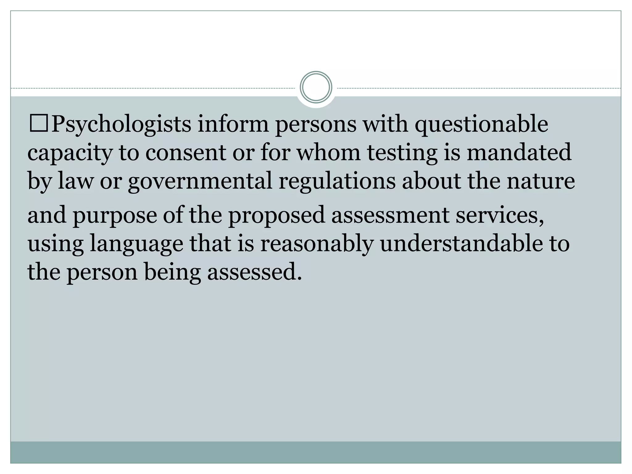 Release of Test Data
 Test data refers to raw and scaled scores,
client/patient responses to test questions or stimuli
and psychologists' notes and recordings concerning
client/patient statements and behavior during an
examination. Those portions of test materials that
include client/patient responses are included in the
definition of test data.
 