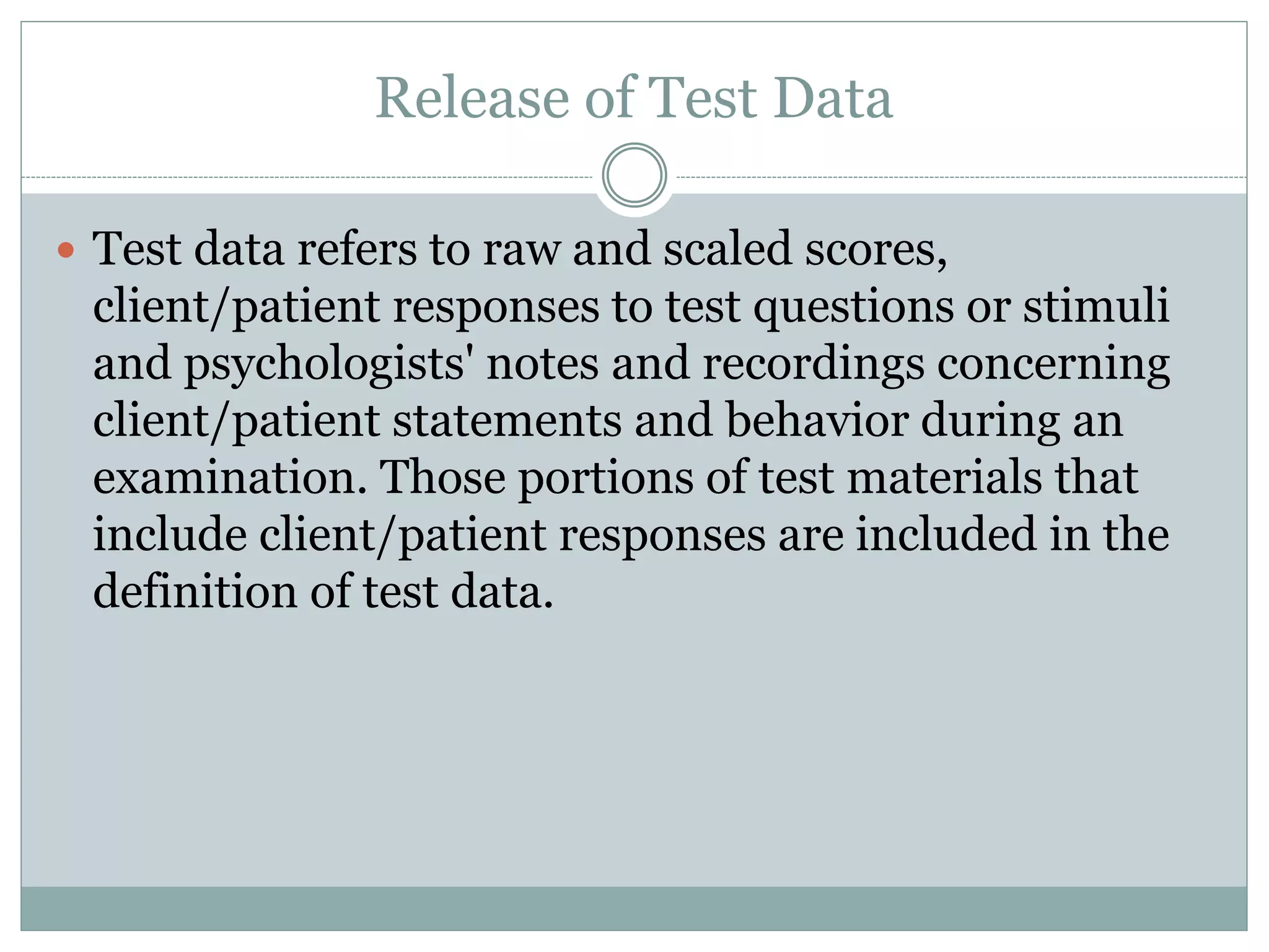  Pursuant to a client/patient release, psychologists
provide test data to the client/patient or other
persons identified in the release.
 Psychologists may refrain from releasing test data to
protect a client/patient or others from substantial
harm or misuse or misrepresentation of the data or
the test, recognizing that in many instances release
of confidential information under these
circumstances is regulated by law.
 