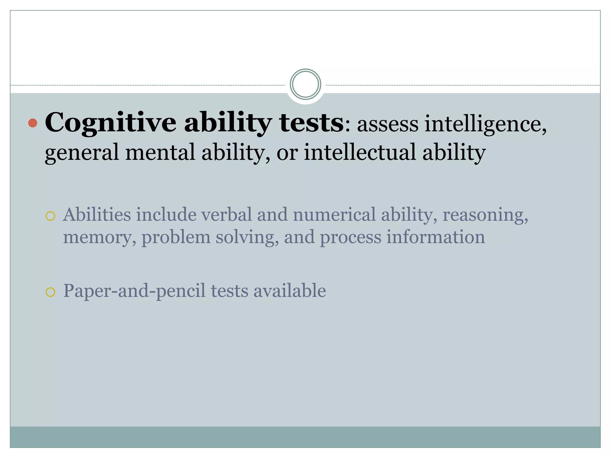  Cognitive ability tests: assess intelligence,
general mental ability, or intellectual ability
 Abilities include verbal and numerical ability, reasoning,
memory, problem solving, and process information
 Paper-and-pencil tests available
 