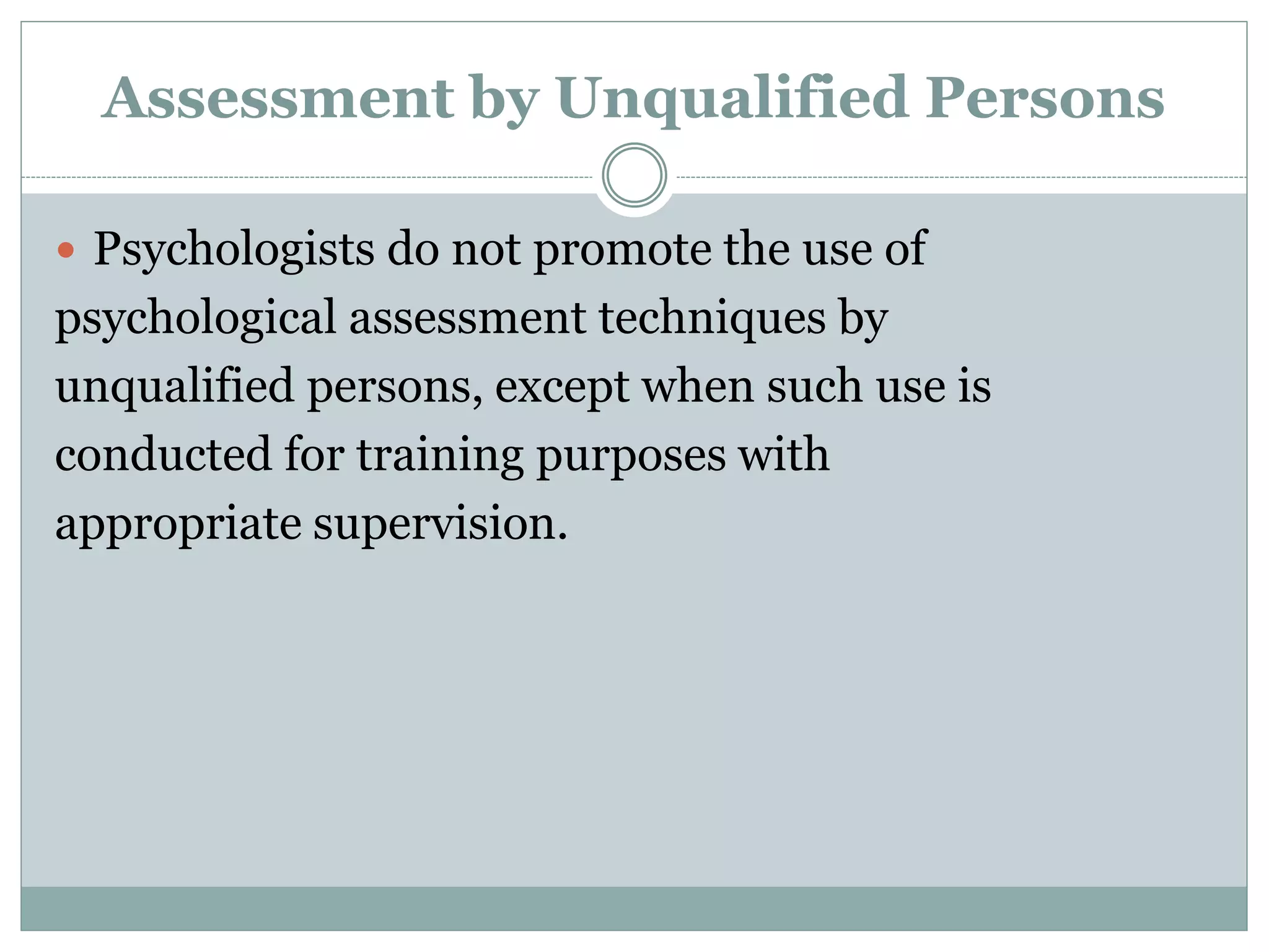 Obsolete Tests and Outdated Test
Results
 Psychologists do not base their assessment
or intervention decisions or
recommendations on data or test results
that are outdated for the current purpose.
 Psychologists do not base such decisions or
recommendations on tests and measures
that are obsolete and not useful for the
current purpose.
 