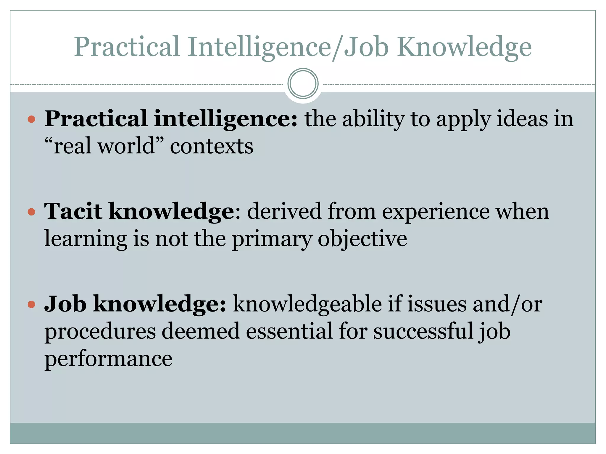 Practical Intelligence/Job Knowledge
 Practical intelligence: the ability to apply ideas in
“real world” contexts
 Tacit knowledge: derived from experience when
learning is not the primary objective
 Job knowledge: knowledgeable if issues and/or
procedures deemed essential for successful job
performance
 