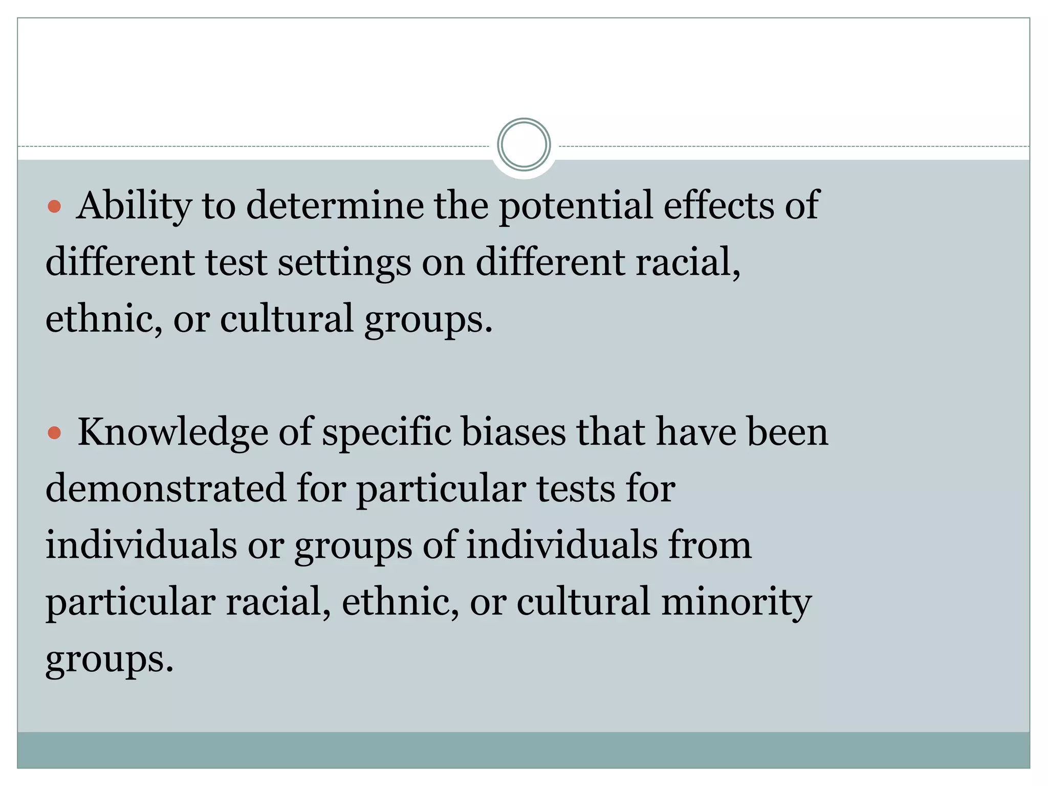 Test Use & Test Fairness
 A test is most likely to be seen as unfair
when:
1. It is the sole basis for the decision.
2. The consequences of doing poorly on the test
is harsh.
 Ways to reduce concerns over test
unfairness:
1. Multiple assessment procedures
2. Use more intensive screening procedures for
those likely to be treated unfairly by a given test
 