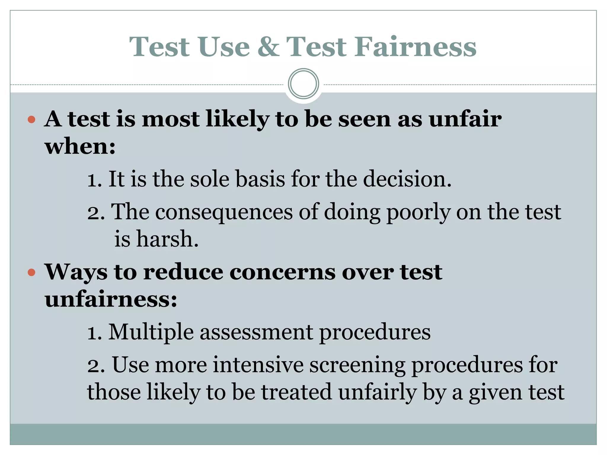 Test Fairness
 People with different values often disagree over the
fairness of some testing practices.
 Factors that affect testing fairness:
1. Obstacles that prevent people from performing
well
2. Test may provide unfair advantage to some
people
3. Some tests are not valid and used in wrong
situations
4. Some tests are used for purposes that are
inherently objectionable
 
