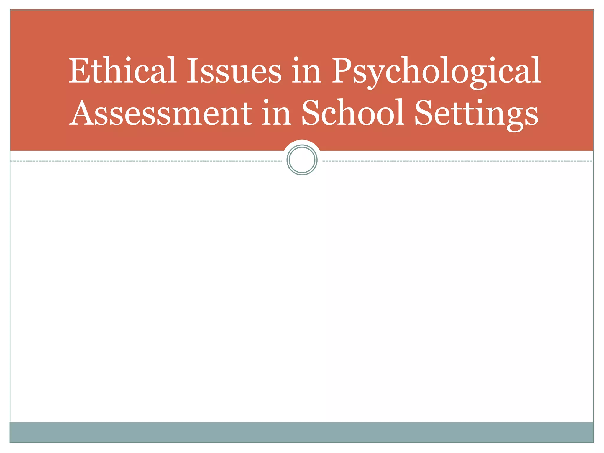 Most Frequent Ethical Issues
Psychologists Confront
1.) Process of parental consent and involvement.
2) Obligation to select nonbiased test instruments and use
them in a way that is not racially or culturally biased.
3) Appropriate administration and interpretation of
projective tests in school settings.
4) Use of computerized psychological assessment
 