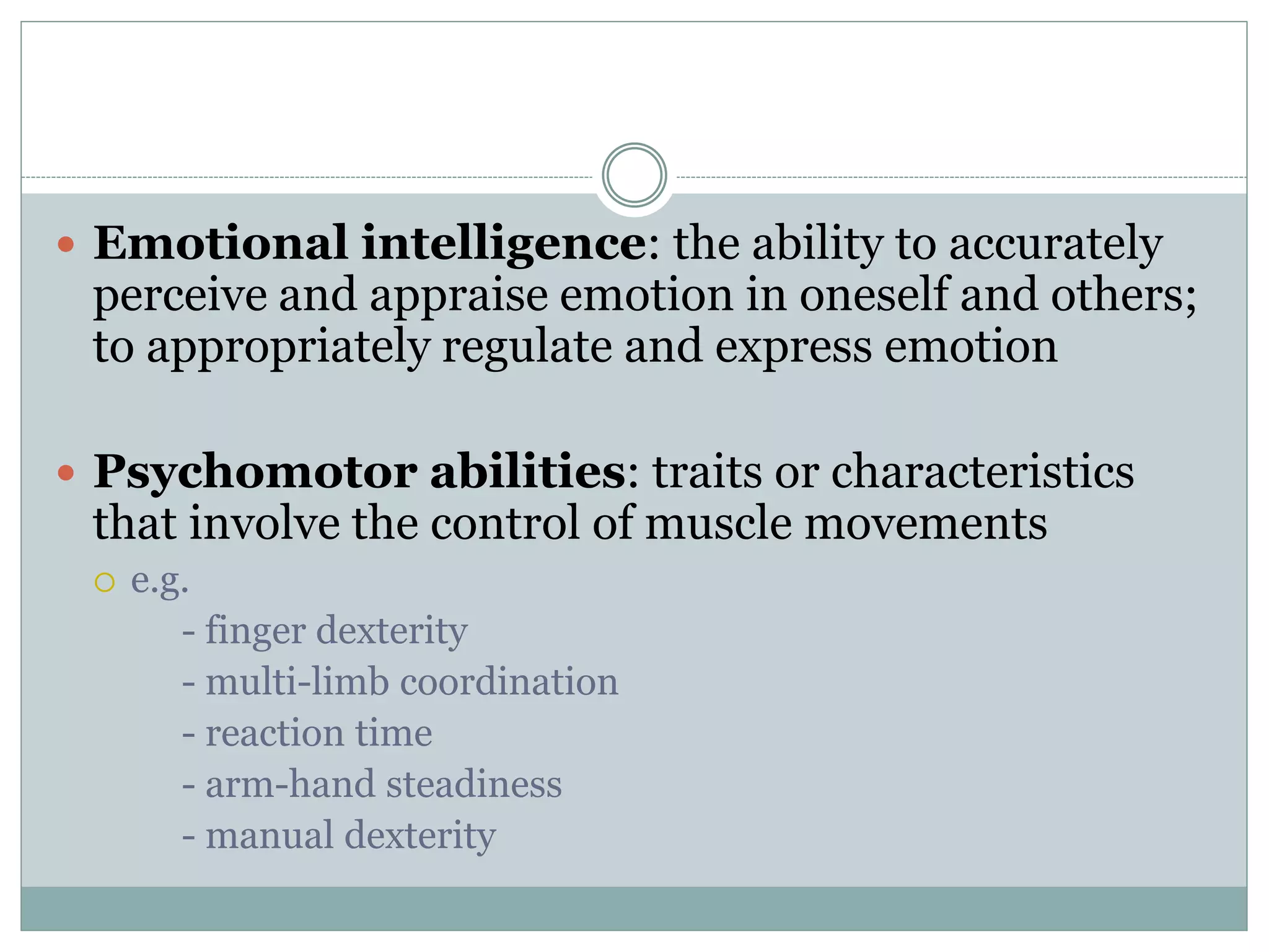  Emotional intelligence: the ability to accurately
perceive and appraise emotion in oneself and others;
to appropriately regulate and express emotion
 Psychomotor abilities: traits or characteristics
that involve the control of muscle movements
 e.g.
- finger dexterity
- multi-limb coordination
- reaction time
- arm-hand steadiness
- manual dexterity
 