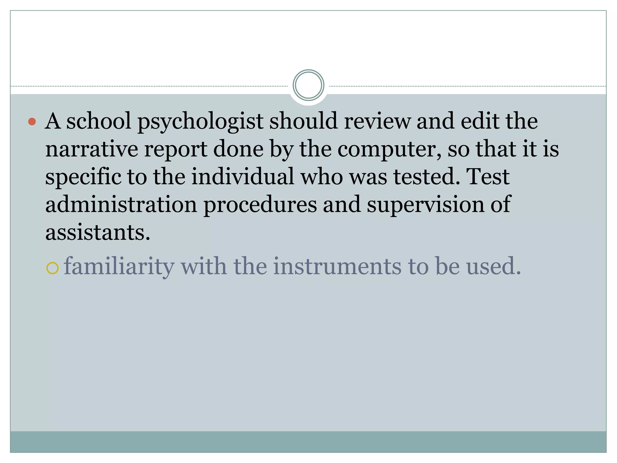  Computer programs are not a substitute for
supervision because they are not designed to teach
testing skills to the individual who uses these
programs.
must be used in conjunction with the clinical
judgment of well-trained professionals
psychologists are responsible in determining
whether the test results are valid for a particular
individual
 
