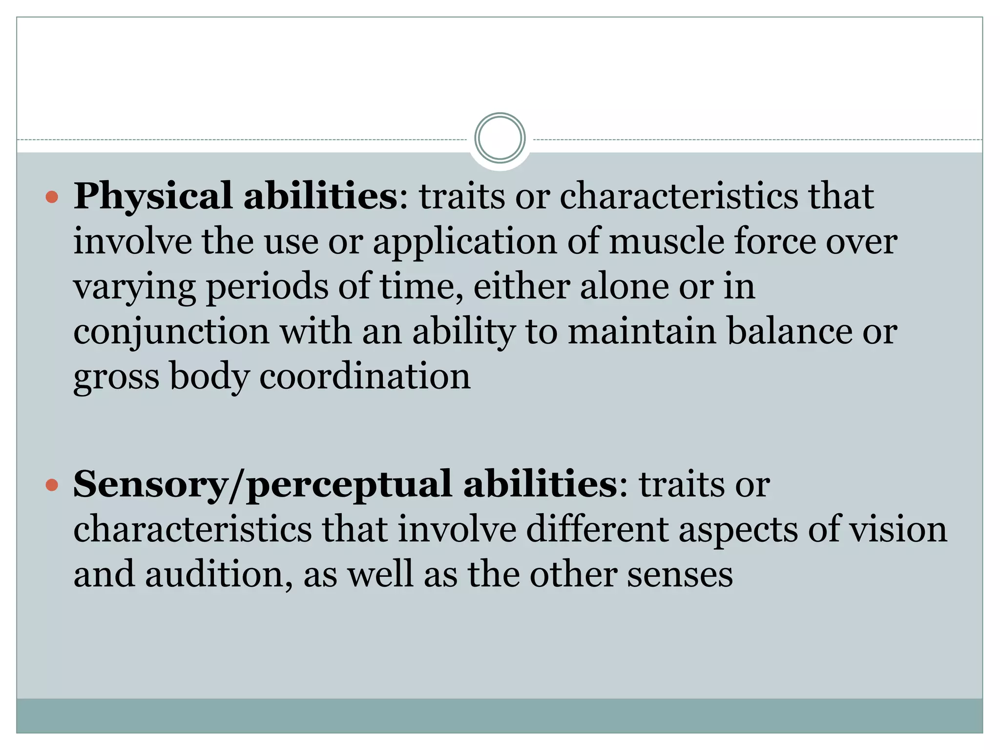  Physical abilities: traits or characteristics that
involve the use or application of muscle force over
varying periods of time, either alone or in
conjunction with an ability to maintain balance or
gross body coordination
 Sensory/perceptual abilities: traits or
characteristics that involve different aspects of vision
and audition, as well as the other senses
 