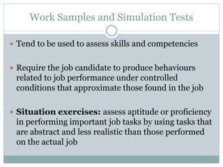 Work Samples and Simulation Tests
 Tend to be used to assess skills and competencies
 Require the job candidate to produce behaviours
related to job performance under controlled
conditions that approximate those found in the job
 Situation exercises: assess aptitude or proficiency
in performing important job tasks by using tasks that
are abstract and less realistic than those performed
on the actual job
 