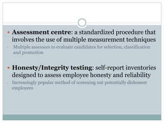  Assessment centre: a standardized procedure that
involves the use of multiple measurement techniques
- Multiple assessors to evaluate candidates for selection, classification
and promotion
 Honesty/Integrity testing: self-report inventories
designed to assess employee honesty and reliability
- Increasingly popular method of screening out potentially dishonest
employees
 